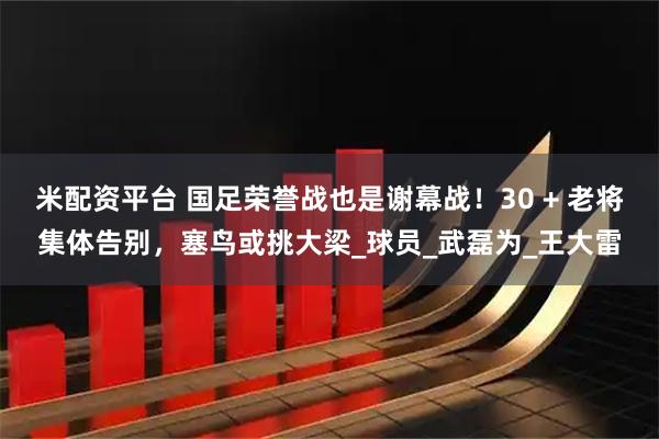 米配资平台 国足荣誉战也是谢幕战！30 + 老将集体告别，塞鸟或挑大梁_球员_武磊为_王大雷