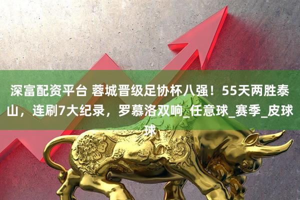 深富配资平台 蓉城晋级足协杯八强！55天两胜泰山，连刷7大纪录，罗慕洛双响_任意球_赛季_皮球