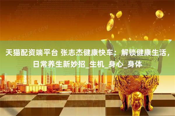 天猫配资端平台 张志杰健康快车：解锁健康生活，日常养生新妙招_生机_身心_身体