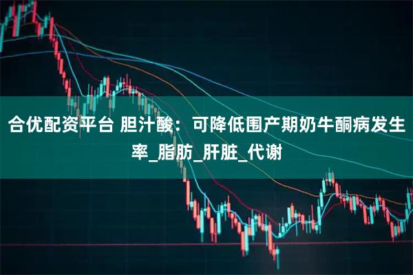 合优配资平台 胆汁酸：可降低围产期奶牛酮病发生率_脂肪_肝脏_代谢