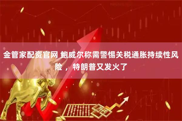 金管家配资官网 鲍威尔称需警惕关税通胀持续性风险 ，特朗普又发火了