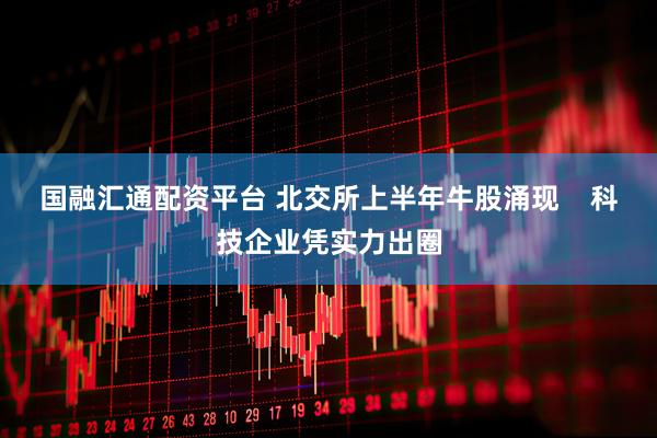 国融汇通配资平台 北交所上半年牛股涌现    科技企业凭实力出圈