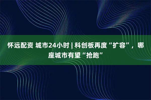 怀远配资 城市24小时 | 科创板再度“扩容”，哪座城市有望“抢跑”
