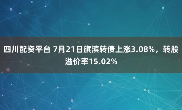四川配资平台 7月21日旗滨转债上涨3.08%，转股溢价率15.02%