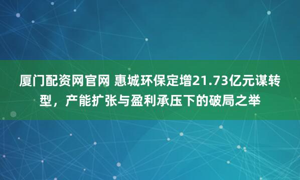 厦门配资网官网 惠城环保定增21.73亿元谋转型，产能扩张与盈利承压下的破局之举