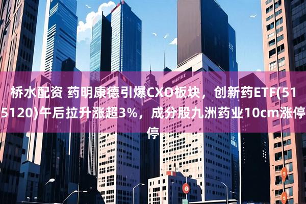 桥水配资 药明康德引爆CXO板块，创新药ETF(515120)午后拉升涨超3%，成分股九洲药业10cm涨停