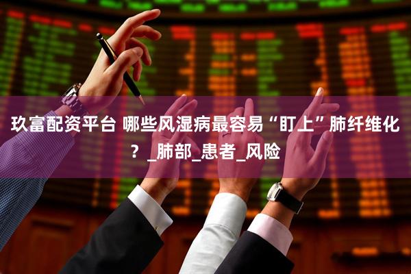 玖富配资平台 哪些风湿病最容易“盯上”肺纤维化？_肺部_患者_风险