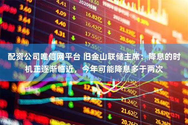 配资公司唯信网平台 旧金山联储主席：降息的时机正逐渐临近，今年可能降息多于两次
