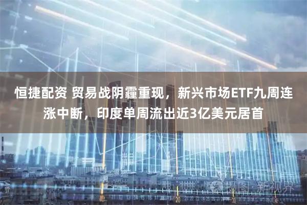恒捷配资 贸易战阴霾重现，新兴市场ETF九周连涨中断，印度单周流出近3亿美元居首