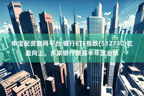 申宝配资官网平台 银行ETF指数(512730)红盘向上，多家银行披露半年度业绩