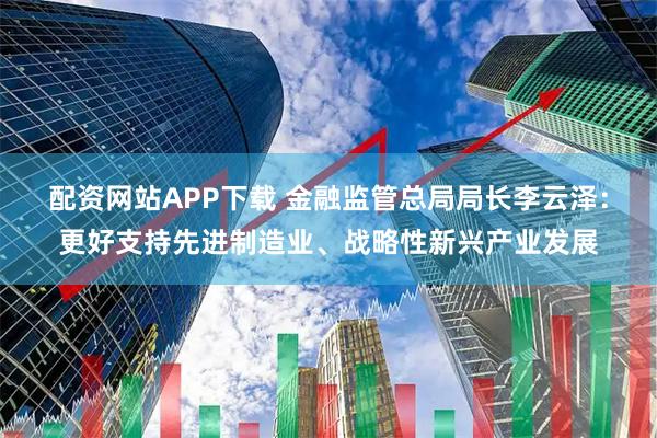 配资网站APP下载 金融监管总局局长李云泽：更好支持先进制造业、战略性新兴产业发展