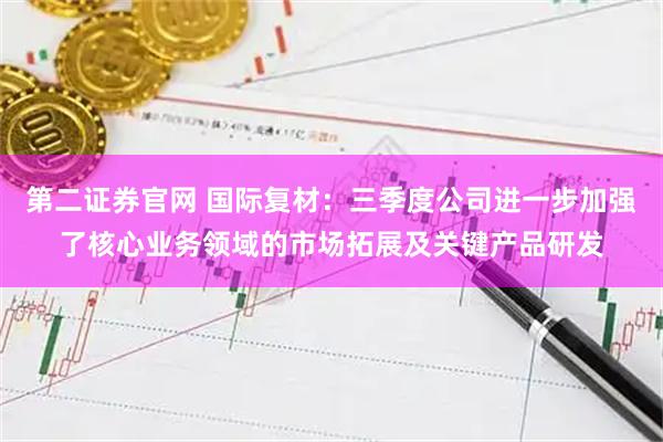 第二证券官网 国际复材：三季度公司进一步加强了核心业务领域的市场拓展及关键产品研发