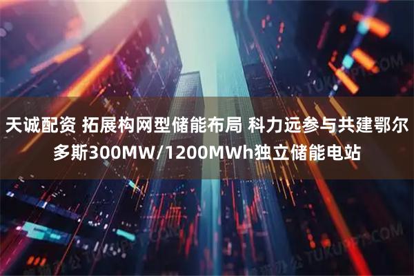 天诚配资 拓展构网型储能布局 科力远参与共建鄂尔多斯300MW/1200MWh独立储能电站
