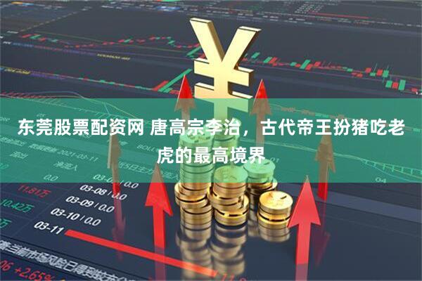 东莞股票配资网 唐高宗李治，古代帝王扮猪吃老虎的最高境界