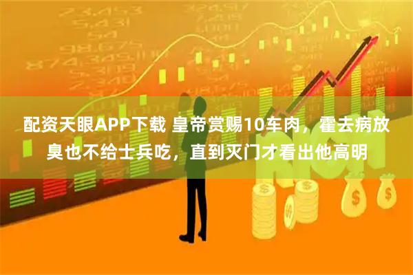 配资天眼APP下载 皇帝赏赐10车肉，霍去病放臭也不给士兵吃，直到灭门才看出他高明