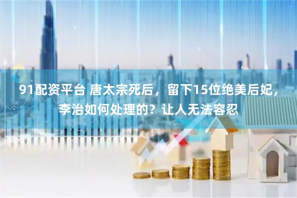 91配资平台 唐太宗死后，留下15位绝美后妃，李治如何处理的？让人无法容忍