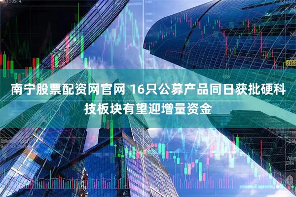 南宁股票配资网官网 16只公募产品同日获批硬科技板块有望迎增量资金