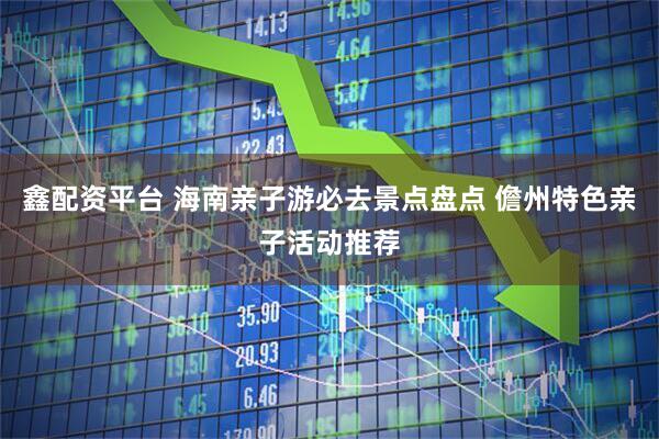 鑫配资平台 海南亲子游必去景点盘点 儋州特色亲子活动推荐