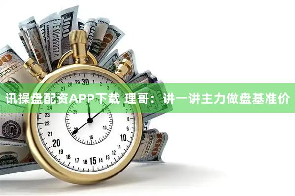 讯操盘配资APP下载 理哥：讲一讲主力做盘基准价