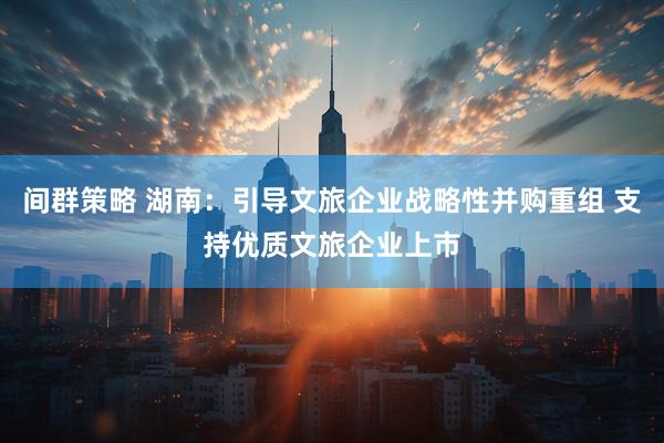 间群策略 湖南：引导文旅企业战略性并购重组 支持优质文旅企业上市