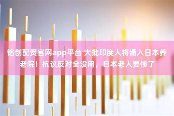 铭创配资官网app平台 大批印度人将涌入日本养老院！抗议反对全没用，日本老人要惨了