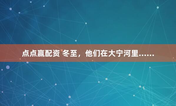 点点赢配资 冬至，他们在大宁河里......