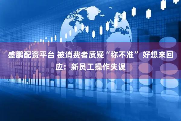 盛鹏配资平台 被消费者质疑“称不准” 好想来回应：新员工操作失误