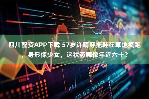 四川配资APP下载 57岁许晴穿拖鞋在草地疯跑，身形像少女，这状态哪像年近六十？
